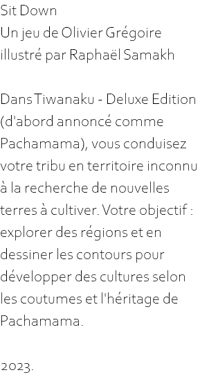 Sit Down Un jeu de Olivier Grégoire illustré par Raphaël Samakh Dans Tiwanaku - Deluxe Edition (d'abord annoncé comme Pachamama), vous conduisez votre tribu en territoire inconnu à la recherche de nouvelles terres à cultiver. Votre objectif : explorer des régions et en dessiner les contours pour développer des cultures selon les coutumes et l'héritage de Pachamama. 2023.